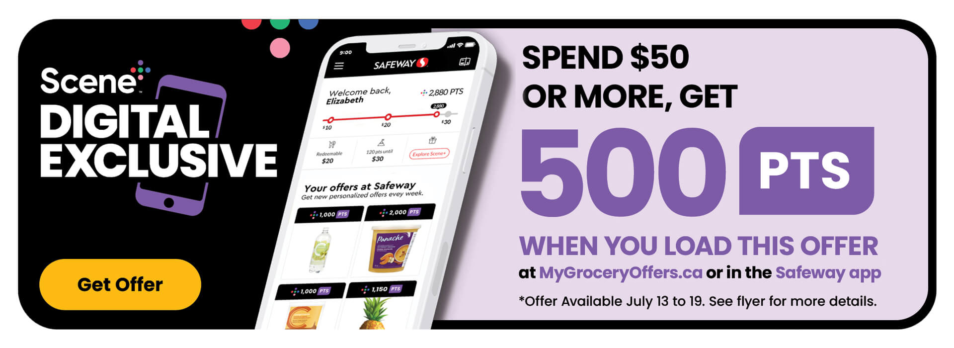 Scene+ Digital Exclusive Offer. Spend $50 or more, get 500 PTS when you load this offer at mygroceryoffers.ca or in the Safeway App. Offer available to be loaded from July 13 to July 19. See flyer for more details.